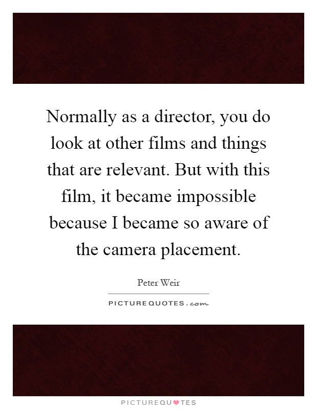 Normally as a director, you do look at other films and things that are relevant. But with this film, it became impossible because I became so aware of the camera placement Picture Quote #1