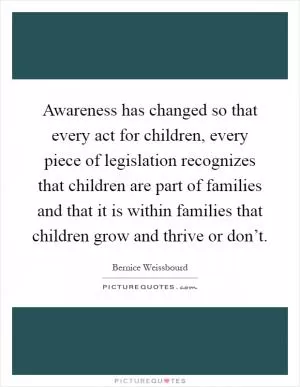 Awareness has changed so that every act for children, every piece of legislation recognizes that children are part of families and that it is within families that children grow and thrive or don’t Picture Quote #1