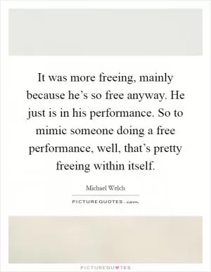 It was more freeing, mainly because he’s so free anyway. He just is in his performance. So to mimic someone doing a free performance, well, that’s pretty freeing within itself Picture Quote #1