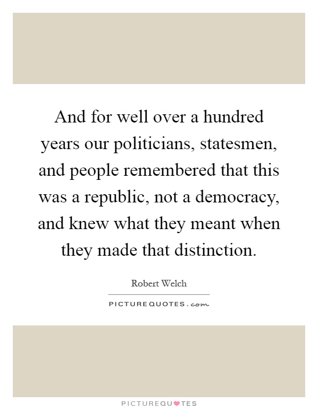 And for well over a hundred years our politicians, statesmen, and people remembered that this was a republic, not a democracy, and knew what they meant when they made that distinction Picture Quote #1