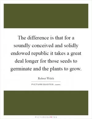 The difference is that for a soundly conceived and solidly endowed republic it takes a great deal longer for those seeds to germinate and the plants to grow Picture Quote #1