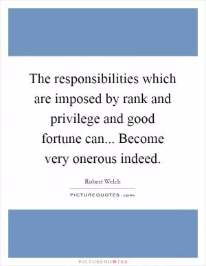 The responsibilities which are imposed by rank and privilege and good fortune can... Become very onerous indeed Picture Quote #1