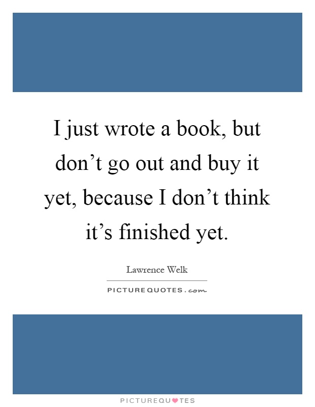 I just wrote a book, but don't go out and buy it yet, because I don't think it's finished yet Picture Quote #1