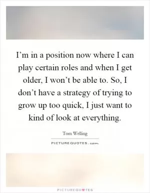I’m in a position now where I can play certain roles and when I get older, I won’t be able to. So, I don’t have a strategy of trying to grow up too quick, I just want to kind of look at everything Picture Quote #1