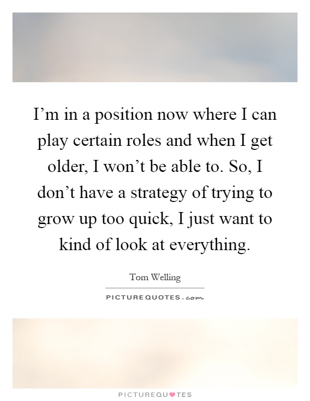 I'm in a position now where I can play certain roles and when I get older, I won't be able to. So, I don't have a strategy of trying to grow up too quick, I just want to kind of look at everything Picture Quote #1