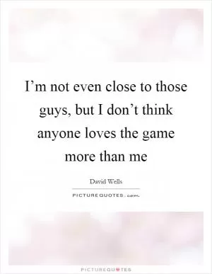 I’m not even close to those guys, but I don’t think anyone loves the game more than me Picture Quote #1