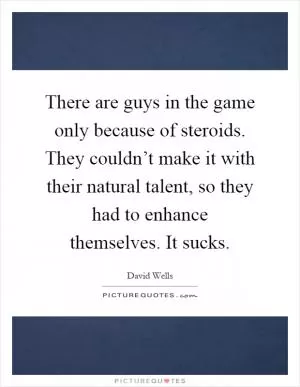 There are guys in the game only because of steroids. They couldn’t make it with their natural talent, so they had to enhance themselves. It sucks Picture Quote #1