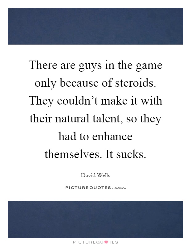 There are guys in the game only because of steroids. They couldn't make it with their natural talent, so they had to enhance themselves. It sucks Picture Quote #1