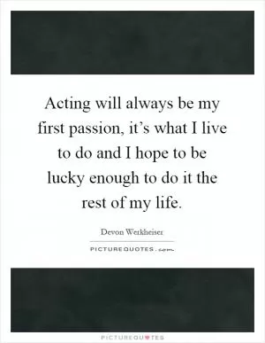 Acting will always be my first passion, it’s what I live to do and I hope to be lucky enough to do it the rest of my life Picture Quote #1