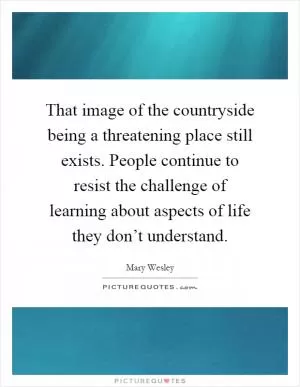 That image of the countryside being a threatening place still exists. People continue to resist the challenge of learning about aspects of life they don’t understand Picture Quote #1