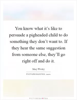You know what it’s like to persuade a pigheaded child to do something they don’t want to. If they hear the same suggestion from someone else, they’ll go right off and do it Picture Quote #1