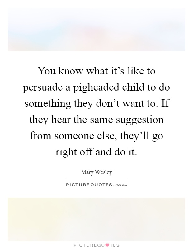 You know what it's like to persuade a pigheaded child to do something they don't want to. If they hear the same suggestion from someone else, they'll go right off and do it Picture Quote #1
