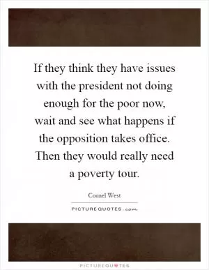 If they think they have issues with the president not doing enough for the poor now, wait and see what happens if the opposition takes office. Then they would really need a poverty tour Picture Quote #1