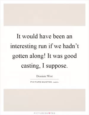 It would have been an interesting run if we hadn’t gotten along! It was good casting, I suppose Picture Quote #1