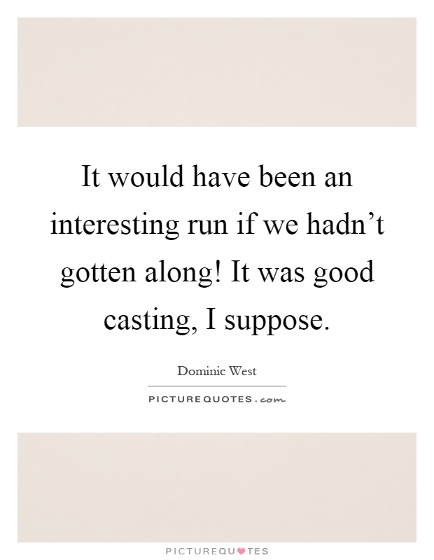It would have been an interesting run if we hadn't gotten along! It was good casting, I suppose Picture Quote #1