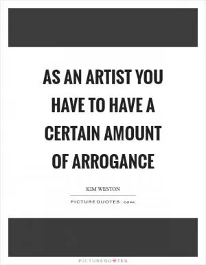 As an artist you have to have a certain amount of arrogance Picture Quote #1