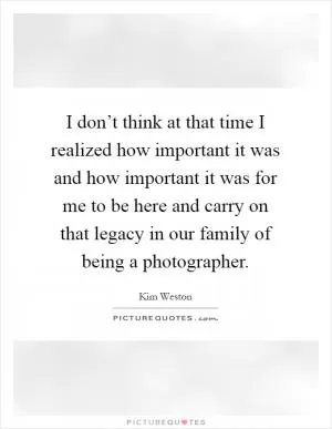 I don’t think at that time I realized how important it was and how important it was for me to be here and carry on that legacy in our family of being a photographer Picture Quote #1