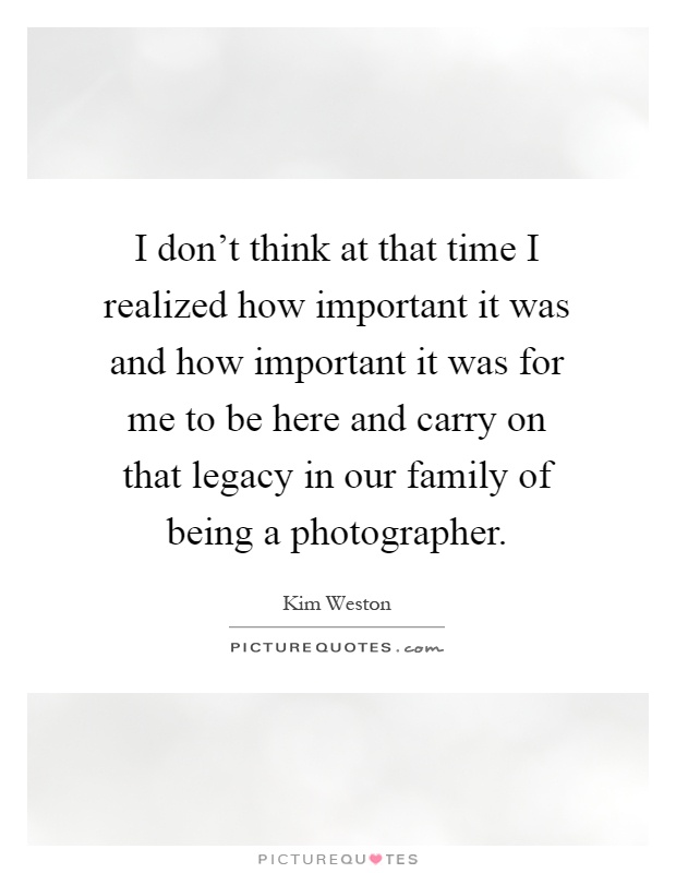 I don't think at that time I realized how important it was and how important it was for me to be here and carry on that legacy in our family of being a photographer Picture Quote #1