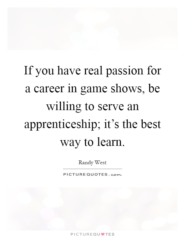 If you have real passion for a career in game shows, be willing to serve an apprenticeship; it's the best way to learn Picture Quote #1