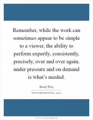 Remember, while the work can sometimes appear to be simple to a viewer, the ability to perform expertly, consistently, precisely, over and over again, under pressure and on demand is what’s needed Picture Quote #1