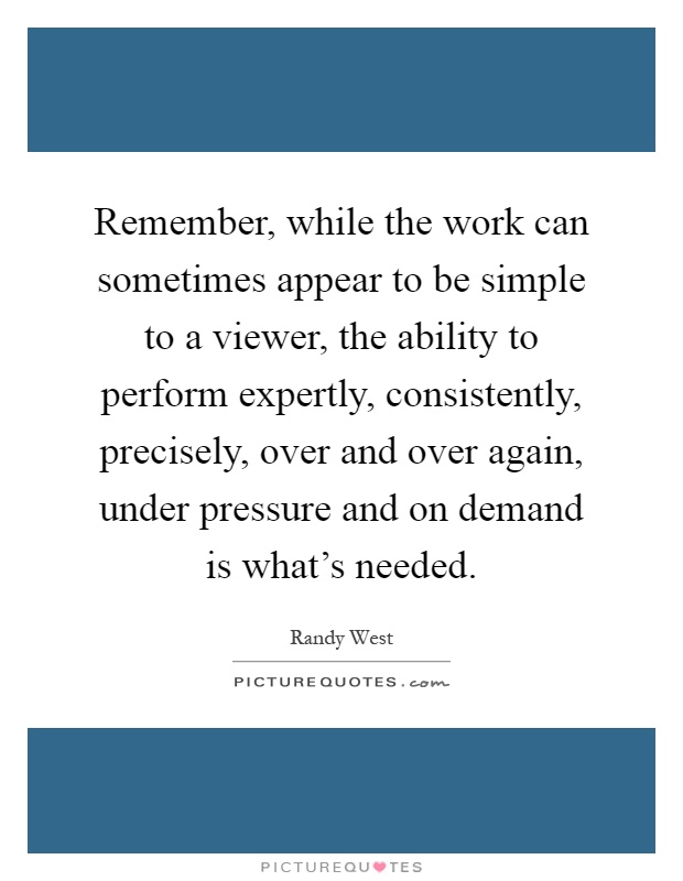 Remember, while the work can sometimes appear to be simple to a viewer, the ability to perform expertly, consistently, precisely, over and over again, under pressure and on demand is what's needed Picture Quote #1