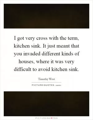 I got very cross with the term, kitchen sink. It just meant that you invaded different kinds of houses, where it was very difficult to avoid kitchen sink Picture Quote #1