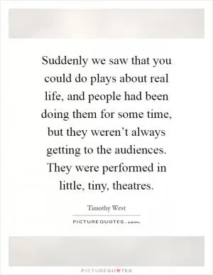 Suddenly we saw that you could do plays about real life, and people had been doing them for some time, but they weren’t always getting to the audiences. They were performed in little, tiny, theatres Picture Quote #1