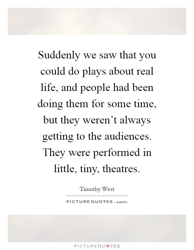 Suddenly we saw that you could do plays about real life, and people had been doing them for some time, but they weren't always getting to the audiences. They were performed in little, tiny, theatres Picture Quote #1