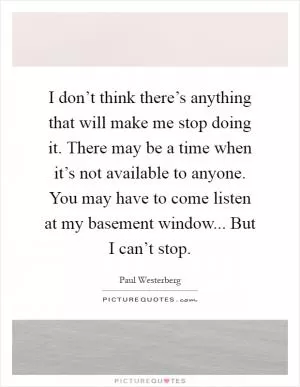 I don’t think there’s anything that will make me stop doing it. There may be a time when it’s not available to anyone. You may have to come listen at my basement window... But I can’t stop Picture Quote #1