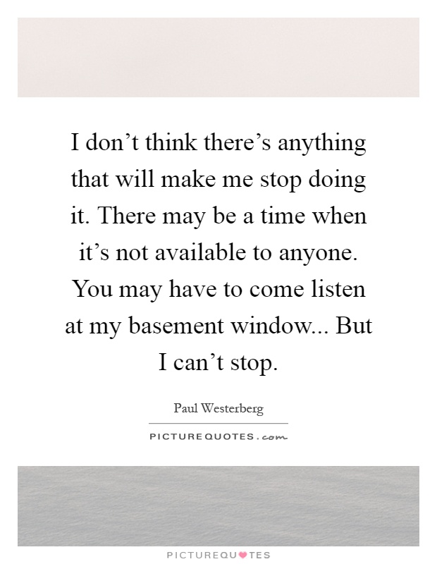 I don't think there's anything that will make me stop doing it. There may be a time when it's not available to anyone. You may have to come listen at my basement window... But I can't stop Picture Quote #1