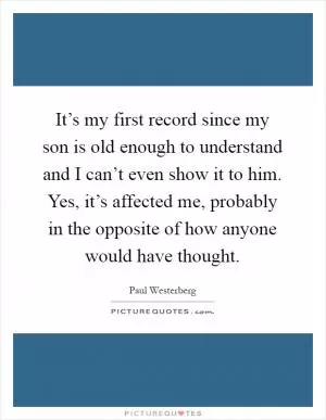 It’s my first record since my son is old enough to understand and I can’t even show it to him. Yes, it’s affected me, probably in the opposite of how anyone would have thought Picture Quote #1