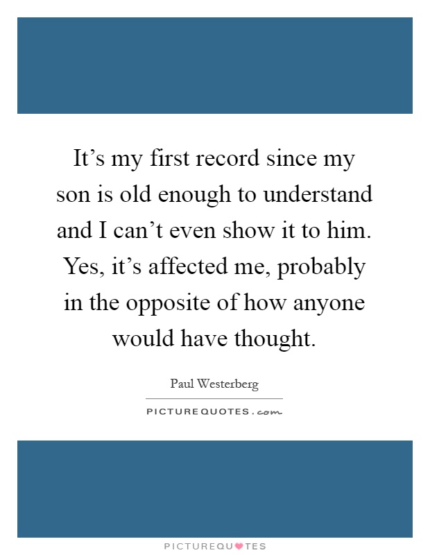 It's my first record since my son is old enough to understand and I can't even show it to him. Yes, it's affected me, probably in the opposite of how anyone would have thought Picture Quote #1