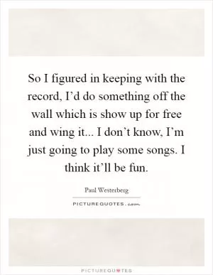 So I figured in keeping with the record, I’d do something off the wall which is show up for free and wing it... I don’t know, I’m just going to play some songs. I think it’ll be fun Picture Quote #1
