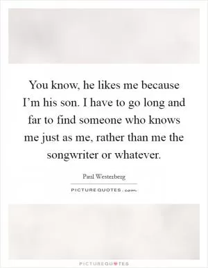 You know, he likes me because I’m his son. I have to go long and far to find someone who knows me just as me, rather than me the songwriter or whatever Picture Quote #1