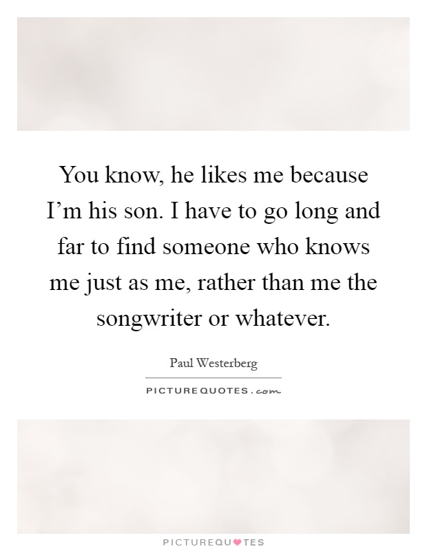 You know, he likes me because I'm his son. I have to go long and far to find someone who knows me just as me, rather than me the songwriter or whatever Picture Quote #1
