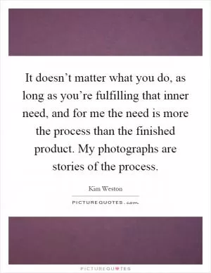 It doesn’t matter what you do, as long as you’re fulfilling that inner need, and for me the need is more the process than the finished product. My photographs are stories of the process Picture Quote #1