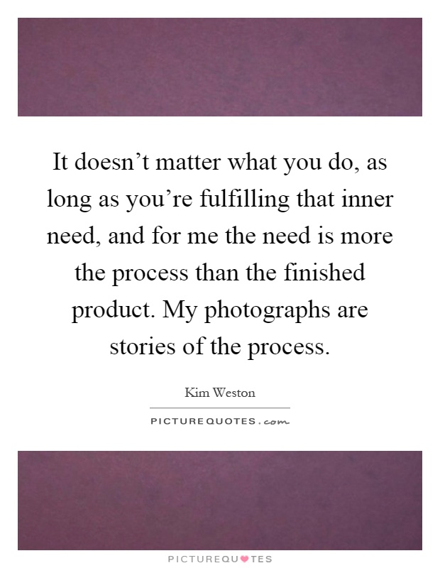 It doesn't matter what you do, as long as you're fulfilling that inner need, and for me the need is more the process than the finished product. My photographs are stories of the process Picture Quote #1