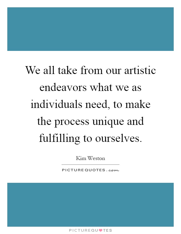 We all take from our artistic endeavors what we as individuals need, to make the process unique and fulfilling to ourselves Picture Quote #1
