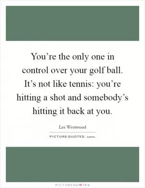 You’re the only one in control over your golf ball. It’s not like tennis: you’re hitting a shot and somebody’s hitting it back at you Picture Quote #1