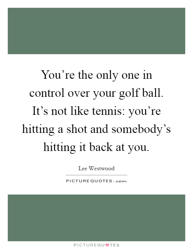 You're the only one in control over your golf ball. It's not like tennis: you're hitting a shot and somebody's hitting it back at you Picture Quote #1