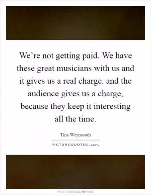 We’re not getting paid. We have these great musicians with us and it gives us a real charge. and the audience gives us a charge, because they keep it interesting all the time Picture Quote #1