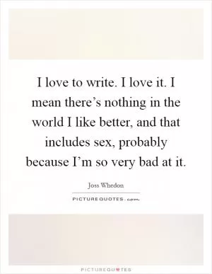 I love to write. I love it. I mean there’s nothing in the world I like better, and that includes sex, probably because I’m so very bad at it Picture Quote #1