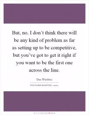 But, no, I don’t think there will be any kind of problem as far as setting up to be competitive, but you’ve got to get it right if you want to be the first one across the line Picture Quote #1