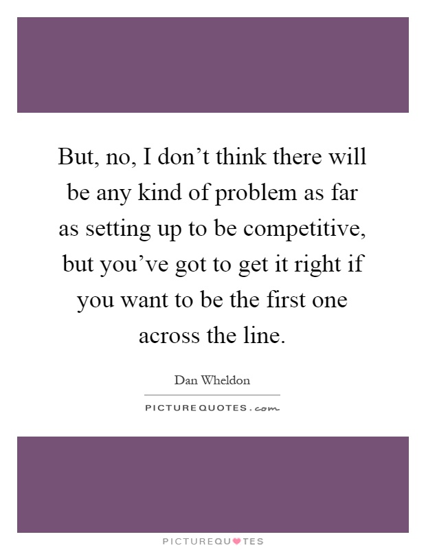 But, no, I don't think there will be any kind of problem as far as setting up to be competitive, but you've got to get it right if you want to be the first one across the line Picture Quote #1
