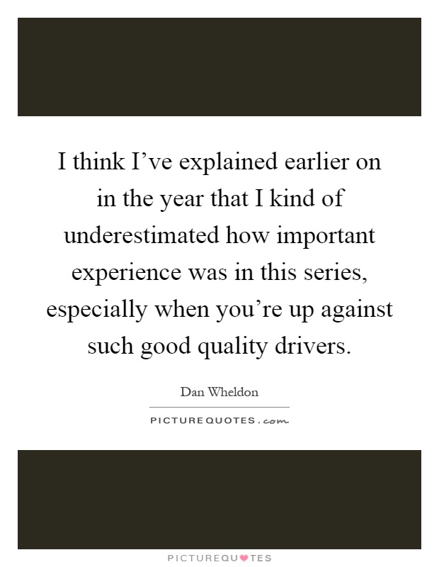 I think I've explained earlier on in the year that I kind of underestimated how important experience was in this series, especially when you're up against such good quality drivers Picture Quote #1