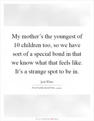 My mother’s the youngest of 10 children too, so we have sort of a special bond in that we know what that feels like. It’s a strange spot to be in Picture Quote #1