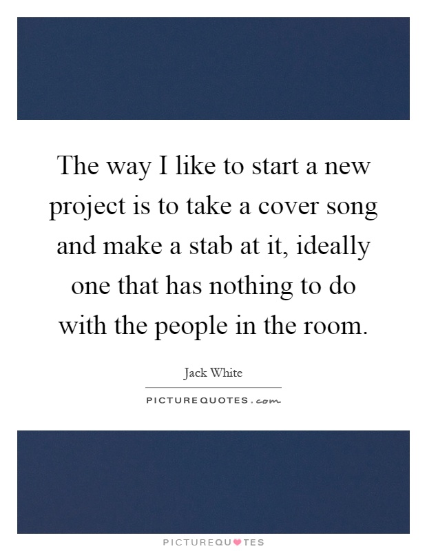 The way I like to start a new project is to take a cover song and make a stab at it, ideally one that has nothing to do with the people in the room Picture Quote #1