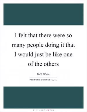 I felt that there were so many people doing it that I would just be like one of the others Picture Quote #1