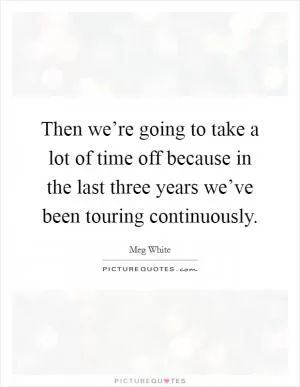 Then we’re going to take a lot of time off because in the last three years we’ve been touring continuously Picture Quote #1