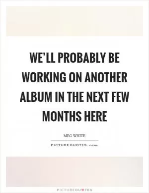 We’ll probably be working on another album in the next few months here Picture Quote #1